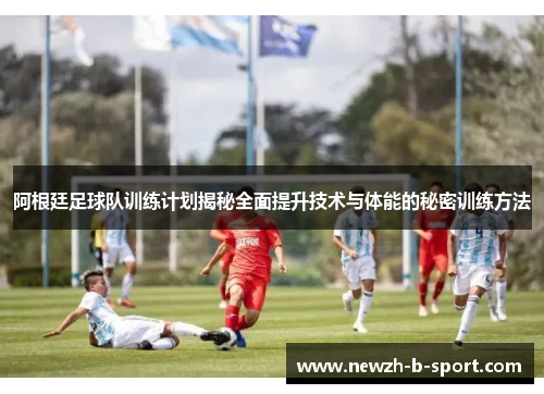 阿根廷足球队训练计划揭秘全面提升技术与体能的秘密训练方法 阿根廷足球队训练计划揭秘全面提升技术与体能的秘密训练方法