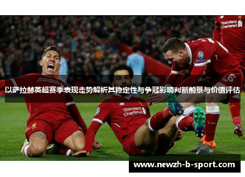 以萨拉赫英超赛季表现走势解析其稳定性与争冠影响判断前景与价值评估 以萨拉赫英超赛季表现走势解析其稳定性与争冠影响判断前景与价值评估